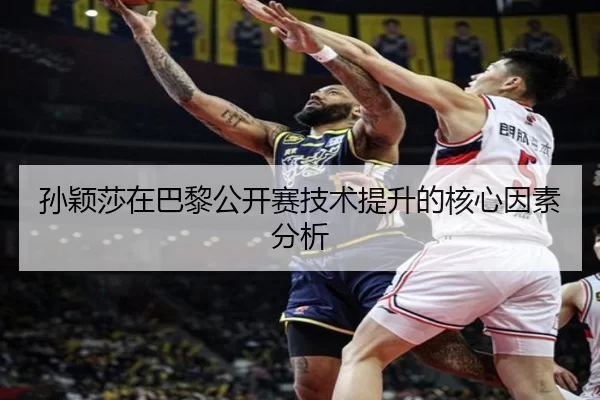 孙颖莎在巴黎公开赛技术提升的核心因素分析